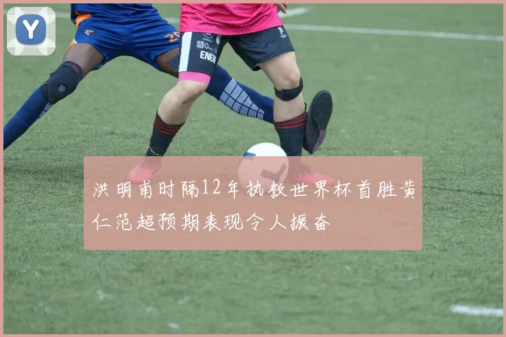 洪明甫时隔12年执教世界杯首胜黄仁范超预期表现令人振奋