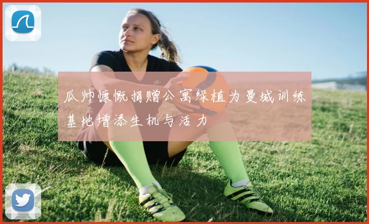 瓜帅慷慨捐赠公寓绿植为曼城训练基地增添生机与活力