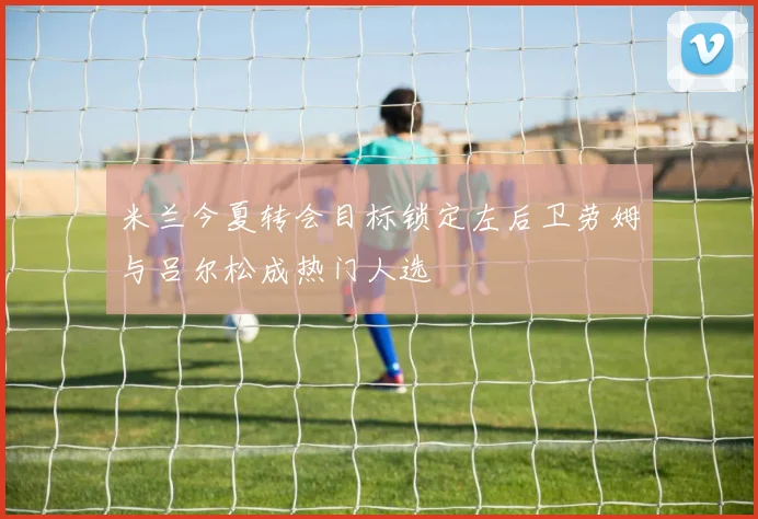 米兰今夏转会目标锁定左后卫劳姆与吕尔松成热门人选