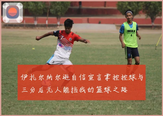 伊扎尔纳尔逊自信宣言掌控控球与三分后无人能挡我的篮球之路