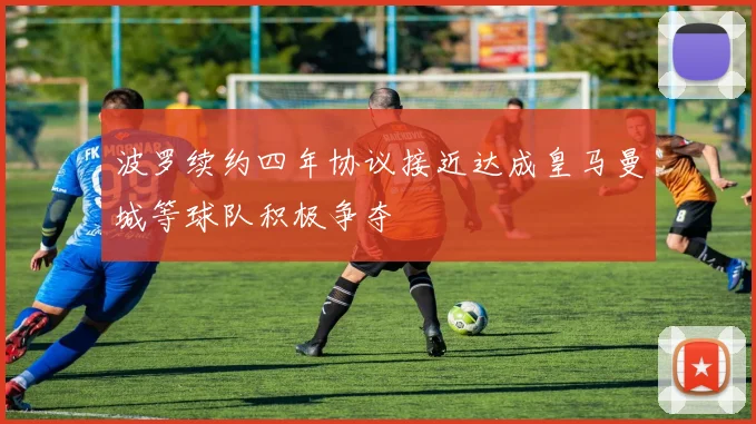 波罗续约四年协议接近达成皇马曼城等球队积极争夺