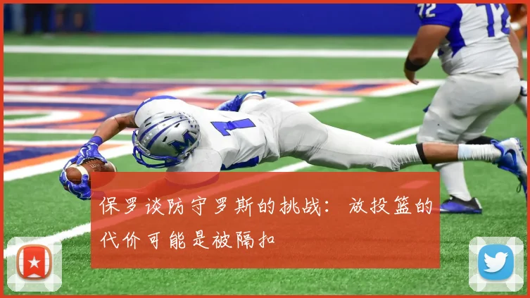 保罗谈防守罗斯的挑战：放投篮的代价可能是被隔扣