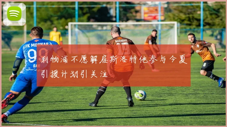 利物浦不愿解雇斯洛特他参与今夏引援计划引关注