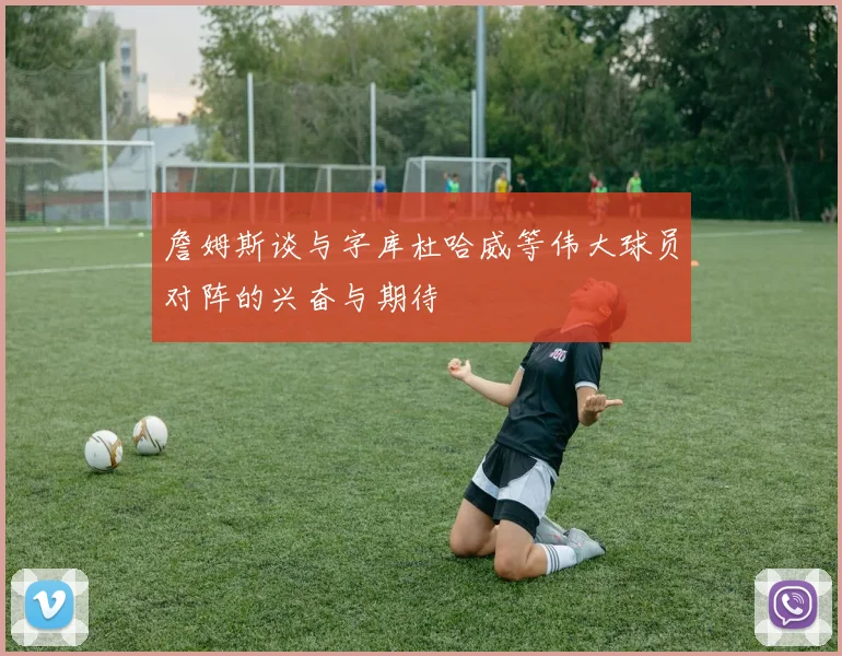 詹姆斯谈与字库杜哈威等伟大球员对阵的兴奋与期待
