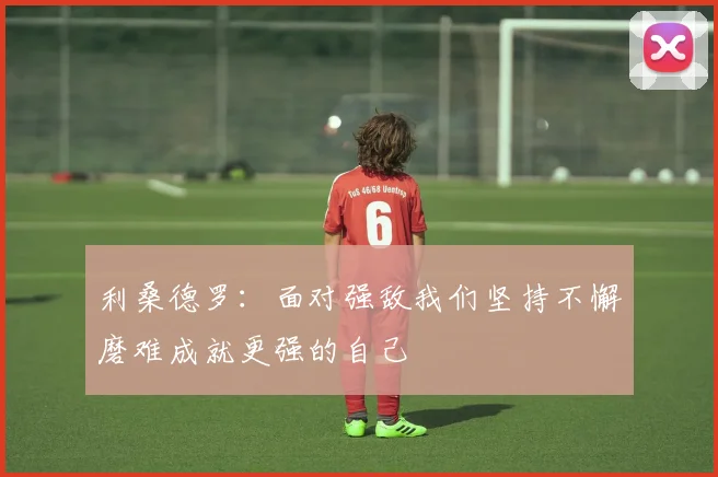 利桑德罗：面对强敌我们坚持不懈磨难成就更强的自己