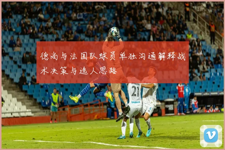 德尚与法国队球员单独沟通解释战术决策与选人思路