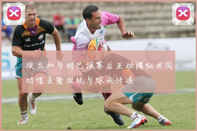 埃兰加与姆巴佩赛后互动揭秘共同的喀麦隆血统与球衣传递