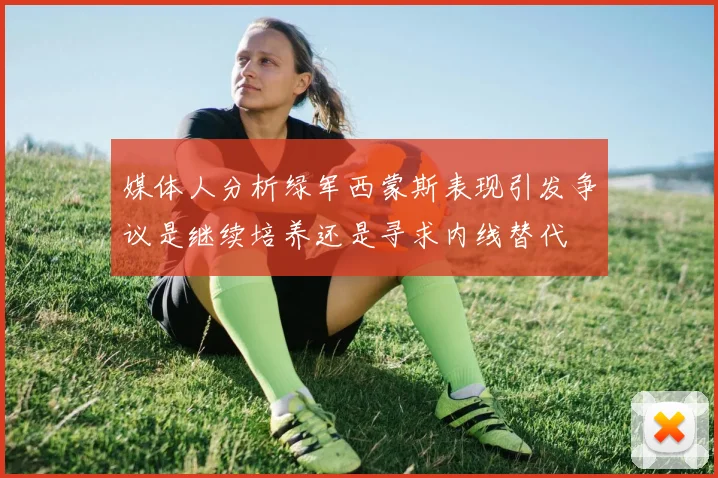 媒体人分析绿军西蒙斯表现引发争议是继续培养还是寻求内线替代