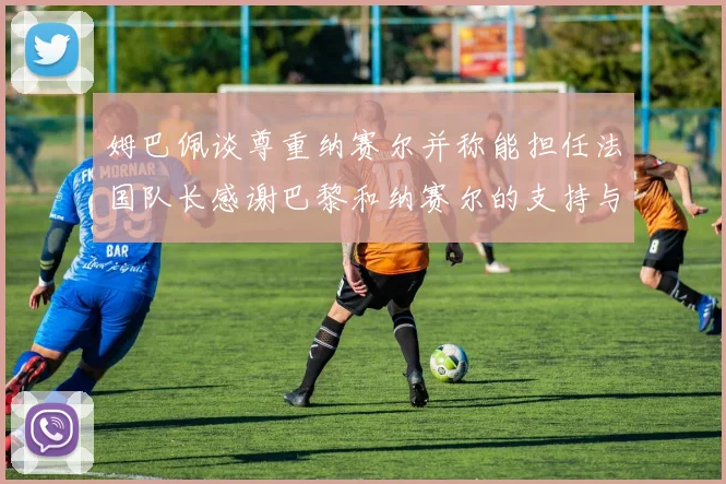 姆巴佩谈尊重纳赛尔并称能担任法国队长感谢巴黎和纳赛尔的支持与帮助