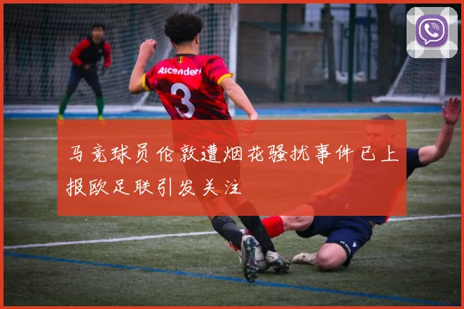 马竞球员伦敦遭烟花骚扰事件已上报欧足联引发关注