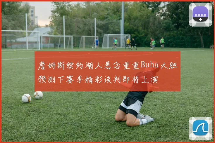 詹姆斯续约湖人悬念重重Buha大胆预测下赛季精彩谈判即将上演