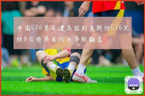 中国U16男足遭乌兹别克斯坦U16完败6日将再度对决争取翻盘