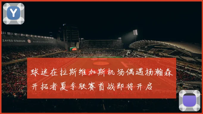 球迷在拉斯维加斯机场偶遇杨瀚森开拓者夏季联赛首战即将开启