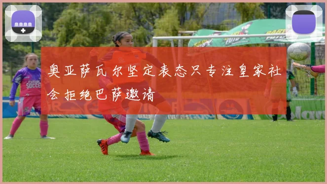 奥亚萨瓦尔坚定表态只专注皇家社会拒绝巴萨邀请
