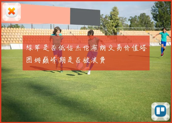 绿军是否低估杰伦布朗交易价值塔图姆巅峰期是否被浪费