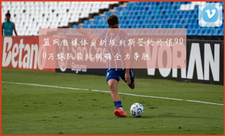 篮网自媒体分析埃利斯签约价值900万球队目标明确全力争胜