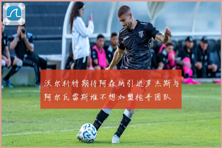 沃尔科特期待阿森纳引进罗杰斯与阿尔瓦雷斯谁不想加盟枪手团队
