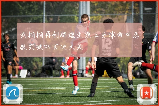 武桐桐再创辉煌生涯三分球命中总数突破四百次大关