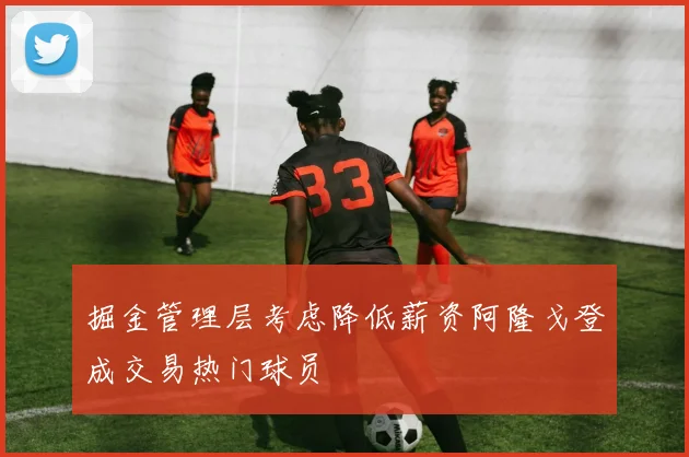 掘金管理层考虑降低薪资阿隆戈登成交易热门球员