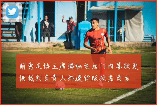 前意足协主席揭秘电话门内幕欲更换裁判负责人却遭背叛投靠莫吉