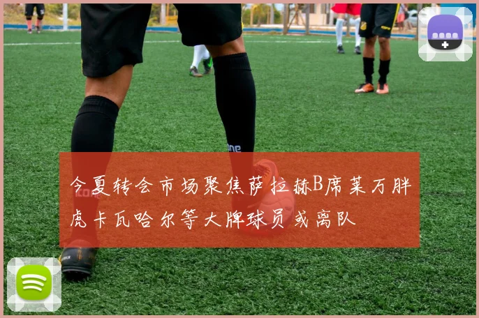 今夏转会市场聚焦萨拉赫B席莱万胖虎卡瓦哈尔等大牌球员或离队