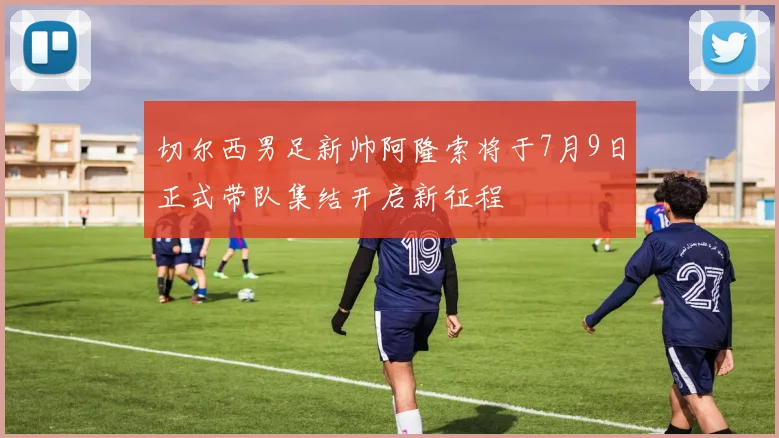 切尔西男足新帅阿隆索将于7月9日正式带队集结开启新征程